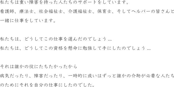 私たちは重い障害を持った人たちのサポートをしています。
				看護師、療法士、社会福祉士、介護福祉士、保育士、そしてヘルパーの皆さんと
				一緒に仕事をしています。
				私たちは、どうしてこの仕事を選んだのでしょう...
				私たちは、どうしてこの資格を懸命に勉強して手にしたのでしょう...
				それは誰かの役にたちたかったから
				病気だったり、障害だったり、一時的に或いはずっと誰かの介助が必要な人たち
				のためにそれを自分の仕事にしたのでした。