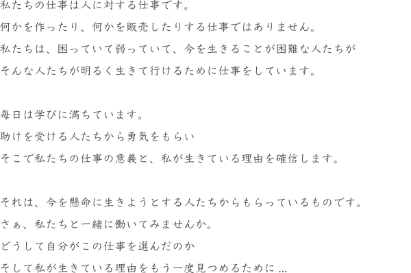私たちの仕事は人に対する仕事です。
				何かを作ったり、何かを販売したりする仕事ではありません。
				私たちは、困っていて弱っていて、今を生きることが困難な人たちが
				そんな人たちが明るく生きて行けるために仕事をしています。
				毎日は学びに満ちています。
				助けを受ける人たちから勇気をもらい
				そこで私たちの仕事の意義と、私が生きている理由を確信します。
				それは、今を懸命に生きようとする人たちからもらっているものです。
				さぁ、私たちと一緒に働いてみませんか。
				どうして自分がこの仕事を選んだのか
				そして私が生きている理由をもう一度見つめるために...