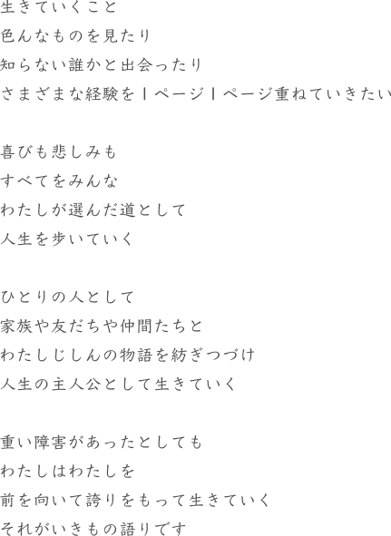 生きていくこと色んなものを見たり知らない誰かと出会ったりさまざまな経験を１ページ１ページ重ねていきたい喜びも悲しみもすべてをみんなわたしが選んだ道として人生を歩いていくひとりの人として家族や友だちや仲間たちとわたしじしんの物語を紡ぎつづけ人生の主人公として生きていく重い障害があったとしてもわたしはわたしを前を向いて誇りをもって生きていくそれがいきもの語りです